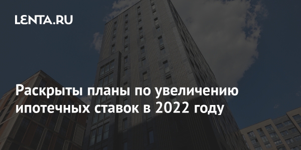 Обнародованы планы по повышению ставок по ипотеке в 2022 году