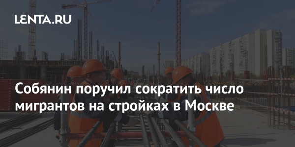 Собянин поручил сократить число мигрантов на стройках в Москве